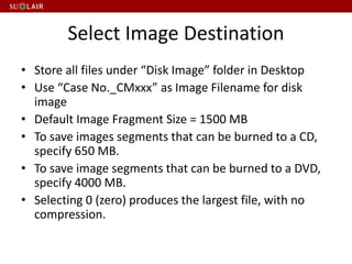 Select Image Destination
• Store all files under “Disk Image” folder in Desktop
• Use “Case No._CMxxx” as Image Filename for disk
image
• Default Image Fragment Size = 1500 MB
• To save images segments that can be burned to a CD,
specify 650 MB.
• To save image segments that can be burned to a DVD,
specify 4000 MB.
• Selecting 0 (zero) produces the largest file, with no
compression.
 