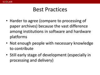 Best Practices
• Harder to agree (compare to processing of
paper archives) because the vast difference
among institutions in software and hardware
platforms
• Not enough people with necessary knowledge
to contribute
• Still early stage of development (especially in
processing and delivery)
 