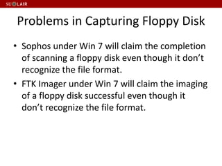 Problems in Capturing Floppy Disk
• Sophos under Win 7 will claim the completion
of scanning a floppy disk even though it don’t
recognize the file format.
• FTK Imager under Win 7 will claim the imaging
of a floppy disk successful even though it
don’t recognize the file format.
 