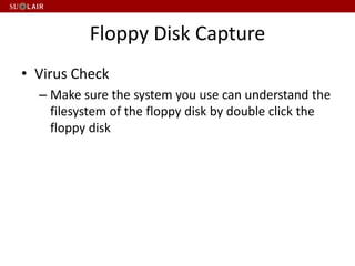 Floppy Disk Capture
• Virus Check
– Make sure the system you use can understand the
filesystem of the floppy disk by double click the
floppy disk
 
