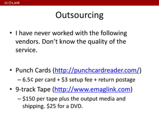 Outsourcing
• I have never worked with the following
vendors. Don’t know the quality of the
service.
• Punch Cards (http://punchcardreader.com/)
– 6.5¢ per card + $3 setup fee + return postage
• 9-track Tape (http://www.emaglink.com)
– $150 per tape plus the output media and
shipping. $25 for a DVD.
 