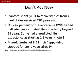 Don’t Act Now
• Stanford spent $10K to recovery files from 4
hard drives received ~10 years ago.
• Only 47 percent of the recordable DVDs tested
indicated an estimated life expectancy beyond
15 years. Some had a predicted life
expectancy as short as 1.9 years. (note 1)
• Manufacturing of 5.25 inch floppy drive
stopped for some years already.
Note 1: http://www.thexlab.com/faqs/opticalmedialongevity.html
 