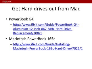Get Hard drives out from Mac
• PowerBook G4
– http://www.ifixit.com/Guide/PowerBook-G4-
Aluminum-12-Inch-867-MHz-Hard-Drive-
Replacement/208/1
• Macintosh PowerBook 165c
– http://www.ifixit.com/Guide/Installing-
Macintosh-PowerBook-165c-Hard-Drive/7022/1
 