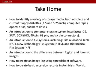Take Home
• How to identify a variety of storage media, both obsolete and
current: floppy diskettes (3.5 and 5.25 inch), computer tapes,
optical disks, and hard drives.
• An introduction to computer storage system interfaces: IDE,
SATA, SCSI (HDI, 40 pin, 68 pin, and xx pin connectors).
• An introduction to file systems, including: File Allocation Table
(FAT), New Technology File System (NTFS), and Hierarchical
File System (HFS)
• An introduction to the difference between logical and forensic
images.
• How to create an image log using spreadsheet software.
• How to create basic accession records in Archivists' Toolkit.
 
