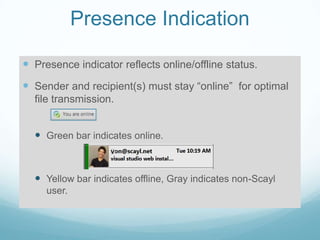 Presence Indication
 Presence indicator reflects online/offline status.
 Sender and recipient(s) must stay “online” for optimal
file transmission.
 Green bar indicates online.
 Yellow bar indicates offline, Gray indicates non-Scayl
user.
V
 