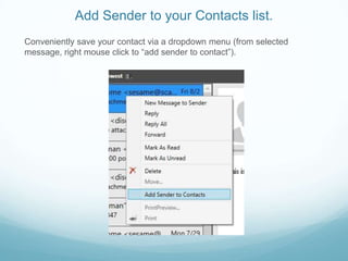 Add Sender to your Contacts list.
Conveniently save your contact via a dropdown menu (from selected
message, right mouse click to “add sender to contact”).
 