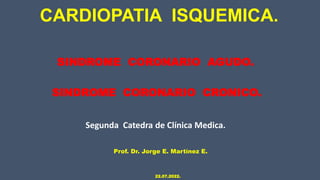 SINDROME CORONARIO AGUDO.
CARDIOPATIA ISQUEMICA.
Prof. Dr. Jorge E. Martínez E.
22.07.2022.
SINDROME CORONARIO CRONICO.
Segunda Catedra de Clínica Medica.
 