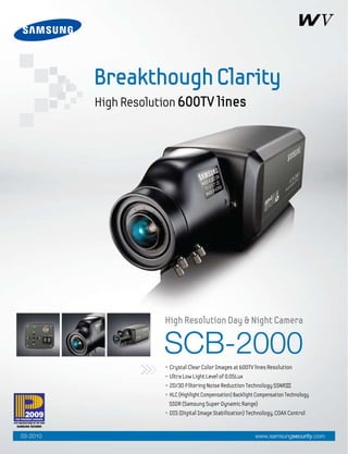 SCB-2000
• Crystal Clear Color Images at 600TV lines Resolution
• Ultra Low Light Level of 0.05Lux
• 2D/3D Filtering Noise Reduction Technology SSNRIII
• HLC (Highlight Compensation) Backlight Compensation Technology
SSDR (Samsung Super Dynamic Range)
• DIS (Digital Image Stabilization) Technology, COAX Control
High Resolution Day & Night Camera
BreakthoughClarity
High Resolution 600TV lines
www.samsungsecurity.com03-2010
 