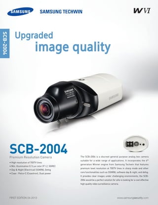 www.samsungsecurity.comFIRST EDITION 04-2013
The SCB-2004 is a discreet general purpose analog box camera
suitable for a wide range of applications. It incorporates the 6th
generation Winner engine from Samsung Techwin that features
premium level resolution at 700TV lines in sharp mode and other
core functionalities such as SSNRIII, software day & night, and defog.
It provides clear images under challenging environments, the SCB-
2004 would be a perfect solution for who is looking for a cost effective
high quality video surveillance camera.
SCB-2004
SCB-2004
• High resolution of 700TV lines
• Min. Illumination 0.1Lux color (F1.2, 50IRE)
• Day & Night (Electrical) SSNRIII, Defog
• Coax : Pelco-C (Coaxitron), Dual power
Premium Resolution Camera
Upgraded
image quality
 