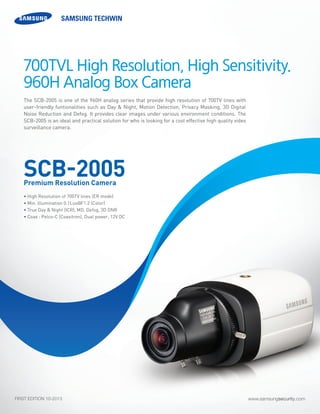 www.samsungsecurity.comFIRST EDITION 10-2013
The SCB-2005 is one of the 960H analog series that provide high resolution of 700TV lines with
user-friendly funtionalities such as Day & Night, Motion Detection, Privacy Masking, 3D Digital
Noise Reduction and Defog. It provides clear images under various environment conditions. The
SCB-2005 is an ideal and practical solution for who is looking for a cost effective high quality video
surveillance camera.
• High Resolution of 700TV lines (ER mode)
• Min. illumination 0.1Lux@F1.2 (Color)
• True Day & Night (ICR), MD, Defog, 3D DNR
• Coax : Pelco-C (Coaxitron), Dual power, 12V DC
700TVL High Resolution, High Sensitivity.
960H Analog Box Camera
SCB-2005Premium Resolution Camera
 
