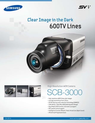 SCB-3000
• High resolution 600TV lines color images
• Low light sensitivity of min. 0.3Lux
• 2D/3D filtering noise reduction technology (SSNRIII)
• 128x (NTSC) / 160x (PAL) WDR (Wide Dynamic Range)
• Day & Night (ICR) function, 512x sens-up support
• PIP, coaxial control support
• lntelligence Function (Moved / Fixed, Virtual Line, Object Count)
• VPS (Virtual Progressive Scan)
High Resolution WDR Camera
Clear Image in the Dark
600TV Lines
www.samsungsecurity.com04-2010
 
