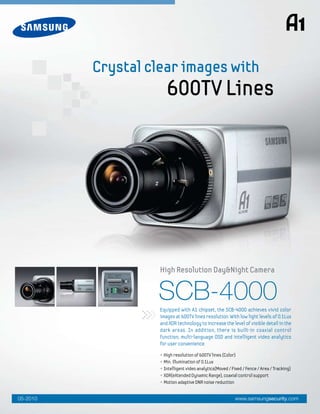 SCB-4000
• High resolution of 600TV lines (Color)
• Min. illumination of 0.1Lux
• Intelligent video analytics(Moved / Fixed / Fence / Area / Tracking)
• XDR(eXtended Dynamic Range), coaxial control support
• Motion adaptive DNR noise reduction
Equipped with A1 chipset, the SCB-4000 achieves vivid color
images at 600TV lines resolution. With low light levels of 0.1Lux
and XDR technology to increase the level of visible detail in the
dark areas. In addition, there is built-in coaxial control
function, multi-language OSD and intelligent video analytics
for user convenience.
High Resolution Day&Night Camera
Crystal clear images with
600TV Lines
www.samsungsecurity.com05-2010
 