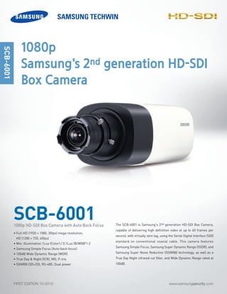 www.samsungserurity.comFIRST EDITION 10-2013
The SCB-6001 is Samsung's 2nd generation HD-SDI Box Camera,
capable of delivering high definition video at up to 60 frames per
second, with virtually zero lag, using the Serial Digital Interface (SDI)
standard on conventional coaxial cable. This camera features
Samsung Simple Focus, Samsung Super Dynamic Range (SSDR), and
Samsung Super Noise Reduction (SSNRIII) technology, as well as a
True Day Night infrared cut filter, and Wide Dynamic Range rated at
100dB.
SCB-6001
SCB-6001
• Full HD (1920 × 1080, 30fps) mega resolution,
HD (1280 × 720, 60fps)
• Min. Illumination 1Lux (Color) / 0.1Lux (B/W)@F1.2
• Samsung Simple Focus (Auto back focus)
• 100dB Wide Dynamic Range (WDR)
• True Day & Night (ICR), MD, P-iris
• SSNRIII (3D+2D), RS-485, Dual power
1080p HD-SDI Box Camera with Auto Back Focus
1080p
Samsung's 2nd generation HD-SDI
Box Camera
-SDI
 