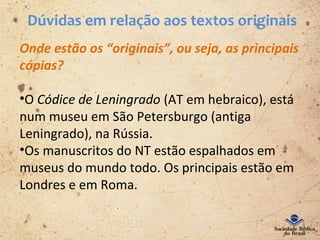Dúvidas em relação aos textos originais
Onde estão os “originais”, ou seja, as principais
cópias?
•O Códice de Leningrado (AT em hebraico), está
num museu em São Petersburgo (antiga
Leningrado), na Rússia.
•Os manuscritos do NT estão espalhados em
museus do mundo todo. Os principais estão em
Londres e em Roma.
 