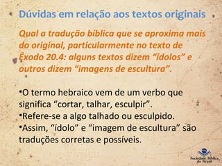 Dúvidas em relação aos textos originais
Qual a tradução bíblica que se aproxima mais
do original, particularmente no texto de
Êxodo 20.4: alguns textos dizem “ídolos” e
outros dizem “imagens de escultura”.
•O termo hebraico vem de um verbo que
significa “cortar, talhar, esculpir”.
•Refere-se a algo talhado ou esculpido.
•Assim, “ídolo” e “imagem de escultura” são
traduções corretas e possíveis.
 