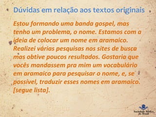 Dúvidas em relação aos textos originais
Estou formando uma banda gospel, mas
tenho um problema, o nome. Estamos com a
ideia de colocar um nome em aramaico.
Realizei várias pesquisas nos sites de busca
mas obtive poucos resultados. Gostaria que
vocês mandassem pra mim um vocabulário
em aramaico para pesquisar o nome, e, se
possível, traduzir esses nomes em aramaico.
[segue lista].
 