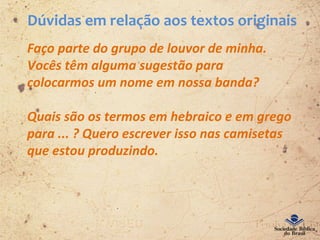 Dúvidas em relação aos textos originais
Faço parte do grupo de louvor de minha.
Vocês têm alguma sugestão para
colocarmos um nome em nossa banda?
Quais são os termos em hebraico e em grego
para ... ? Quero escrever isso nas camisetas
que estou produzindo.
 