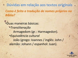 Dúvidas em relação aos textos originais
Como é feita a tradução de nomes próprios na
Bíblia?
•Duas maneiras básicas:
•Transliteração
Armagedom (gr.: Harmagedon).
•Equivalência cultural
João (grego: Ioannes / inglês: John /
alemão: Johann / espanhol: Juan).
 