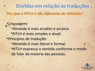 Dúvidas em relação às traduções
Por que a NTLH é tão diferente de Almeida?
•Linguagem:
•Almeida é mais erudito e arcaica.
•NTLH é mais simples e atual.
•Princípios de tradução:
•Almeida é mais literal e formal.
•NTLH expressa o sentido conforme o modo
de falar da maioria das pessoas.
 