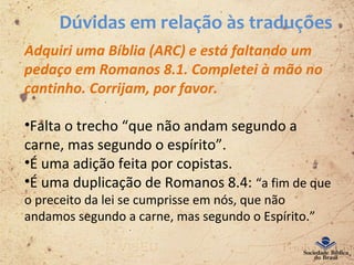 Dúvidas em relação às traduções
Adquiri uma Bíblia (ARC) e está faltando um
pedaço em Romanos 8.1. Completei à mão no
cantinho. Corrijam, por favor.
•Falta o trecho “que não andam segundo a
carne, mas segundo o espírito”.
•É uma adição feita por copistas.
•É uma duplicação de Romanos 8.4: “a fim de que
o preceito da lei se cumprisse em nós, que não
andamos segundo a carne, mas segundo o Espírito.”
 