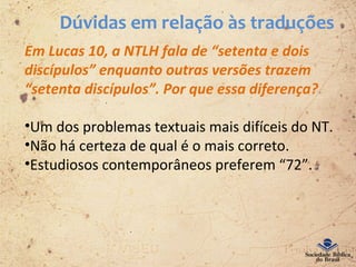 Dúvidas em relação às traduções
Em Lucas 10, a NTLH fala de “setenta e dois
discípulos” enquanto outras versões trazem
“setenta discípulos”. Por que essa diferença?
•Um dos problemas textuais mais difíceis do NT.
•Não há certeza de qual é o mais correto.
•Estudiosos contemporâneos preferem “72”.
 