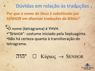 Dúvidas em relação às traduções
Por que o nome de Deus é substituído por
SENHOR em diversas traduções da Bíblia?
•O nome (tetragrama) é YHVH.
•“SENHOR”: costume iniciado pela Septuaginta.
•Não há certeza quanto à transliteração do
tetragrama.
‫יהוה‬  Κύριος → SENHOR
 