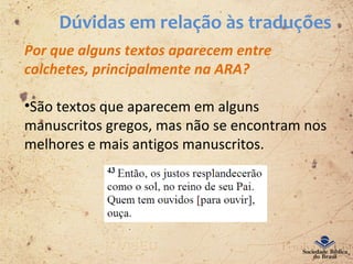Dúvidas em relação às traduções
Por que alguns textos aparecem entre
colchetes, principalmente na ARA?
•São textos que aparecem em alguns
manuscritos gregos, mas não se encontram nos
melhores e mais antigos manuscritos.
 