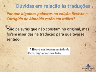 Dúvidas em relação às traduções
Por que algumas palavras na edição Revista e
Corrigida de Almeida estão em itálico?
•São palavras que não constam no original, mas
foram inseridas na tradução para que tivesse
sentido.
 
