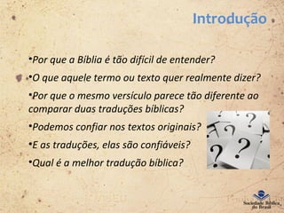 Introdução
•Por que a Bíblia é tão difícil de entender?
•O que aquele termo ou texto quer realmente dizer?
•Por que o mesmo versículo parece tão diferente ao
comparar duas traduções bíblicas?
•Podemos confiar nos textos originais?
•E as traduções, elas são confiáveis?
•Qual é a melhor tradução bíblica?
 