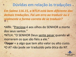 Dúvidas em relação às traduções
Em Salmo 116.15, a NTLH está bem diferente das
demais traduções. Foi um erro ao traduzir ou é
realmente a forma correta de se traduzir?
•ARA: “Preciosa é aos olhos do SENHOR a morte
dos seus santos.”
•NTLH: “O SENHOR Deus sente pesar quando vê
morrerem os que são fiéis a ele.”
•Yaqar = a algo que tem alto valor ou alto custo.
•O AT não pode ser traduzido pela ótica do NT.
 