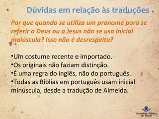 Dúvidas em relação às traduções
Por que quando se utiliza um pronome para se
referir a Deus ou a Jesus não se usa inicial
maiúscula? Isso não é desrespeito?
•Um costume recente e importado.
•Os originais não faziam distinção.
•É uma regra do inglês, não do português.
•Todas as Bíblias em português usam inicial
minúscula, desde a tradução de Almeida.
 