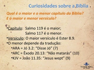 Curiosidades sobre a Bíblia
Qual é o maior e o menor capítulo da Bíblia?
E o maior e menor versículo?
•Capítulo: Salmo 119 é o maior;
Salmo 117 é o menor.
•Versículo: O maior versículo é Ester 8.9.
•O menor depende da tradução:
•ARA = Jó 3.2: “Disse Jó” (7)
•ARC = Êxodo 20.13: “Não matarás” (10)
•KJV = João 11.35: “Jesus wept” (9)
 