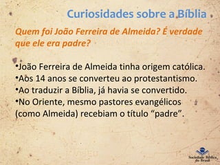 Curiosidades sobre a Bíblia
Quem foi João Ferreira de Almeida? É verdade
que ele era padre?
•João Ferreira de Almeida tinha origem católica.
•Aos 14 anos se converteu ao protestantismo.
•Ao traduzir a Bíblia, já havia se convertido.
•No Oriente, mesmo pastores evangélicos
(como Almeida) recebiam o título “padre”.
 