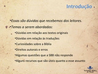 Introdução
•Essas são dúvidas que recebemos dos leitores.
•Temas a serem abordados:
•Dúvidas em relação aos textos originais
•Dúvidas em relação às traduções
•Curiosidades sobre a Bíblia
•Direitos autorais e erros
•Algumas questões que a SBB não responde
•Alguns recursos que são úteis quanto a esse assunto
 