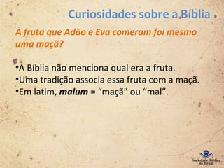 Curiosidades sobre a Bíblia
A fruta que Adão e Eva comeram foi mesmo
uma maçã?
•A Bíblia não menciona qual era a fruta.
•Uma tradição associa essa fruta com a maçã.
•Em latim, malum = “maçã” ou “mal”.
 