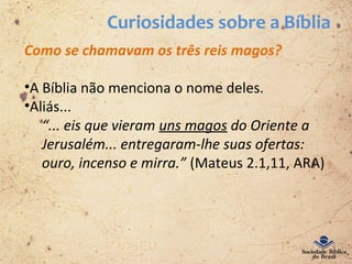 Curiosidades sobre a Bíblia
Como se chamavam os três reis magos?
•A Bíblia não menciona o nome deles.
•Aliás...
“... eis que vieram uns magos do Oriente a
Jerusalém... entregaram-lhe suas ofertas:
ouro, incenso e mirra.” (Mateus 2.1,11, ARA)
 