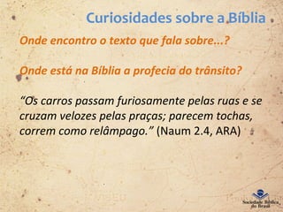Curiosidades sobre a Bíblia
Onde encontro o texto que fala sobre...?
Onde está na Bíblia a profecia do trânsito?
“Os carros passam furiosamente pelas ruas e se
cruzam velozes pelas praças; parecem tochas,
correm como relâmpago.” (Naum 2.4, ARA)
 