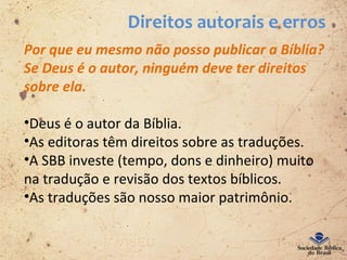 Direitos autorais e erros
Por que eu mesmo não posso publicar a Bíblia?
Se Deus é o autor, ninguém deve ter direitos
sobre ela.
•Deus é o autor da Bíblia.
•As editoras têm direitos sobre as traduções.
•A SBB investe (tempo, dons e dinheiro) muito
na tradução e revisão dos textos bíblicos.
•As traduções são nosso maior patrimônio.
 