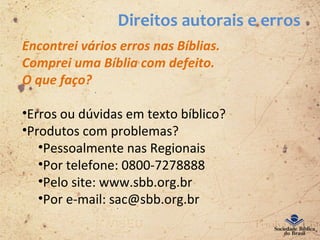 Direitos autorais e erros
Encontrei vários erros nas Bíblias.
Comprei uma Bíblia com defeito.
O que faço?
•Erros ou dúvidas em texto bíblico?
•Produtos com problemas?
•Pessoalmente nas Regionais
•Por telefone: 0800-7278888
•Pelo site: www.sbb.org.br
•Por e-mail: sac@sbb.org.br
 