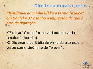 Direitos autorais e erros
Identifiquei na minha Bíblia o termo “exalço”
em Daniel 4.37 e tenho a impressão de que é
erro de digitação.
•“Exalçar” é uma forma variante do verbo
“exaltar” (Aurélio).
•O Dicionário da Bíblia de Almeida traz esse
verbo como sinônimo de “elevar”.
 