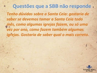 Questões que a SBB não responde
Tenho dúvidas sobre a Santa Ceia: gostaria de
saber se devemos tomar a Santa Ceia todo
mês, como algumas igrejas fazem, ou só uma
vez por ano, como fazem também algumas
igrejas. Gostaria de saber qual o mais correto.
 