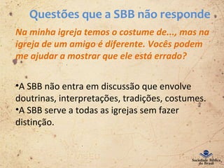 Questões que a SBB não responde
Na minha igreja temos o costume de..., mas na
igreja de um amigo é diferente. Vocês podem
me ajudar a mostrar que ele está errado?
•A SBB não entra em discussão que envolve
doutrinas, interpretações, tradições, costumes.
•A SBB serve a todas as igrejas sem fazer
distinção.
 