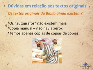 Dúvidas em relação aos textos originais
Os textos originais da Bíblia ainda existem?
•Os “autógrafos” não existem mais.
•Cópia manual – não havia xerox.
•Temos apenas cópias de cópias de cópias.
 
