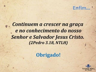 Enfim...
Continuem a crescer na graça
e no conhecimento do nosso
Senhor e Salvador Jesus Cristo.
(2Pedro 3.18, NTLH)
Obrigado!
 