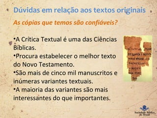Dúvidas em relação aos textos originais
As cópias que temos são confiáveis?
•A Crítica Textual é uma das Ciências
Bíblicas.
•Procura estabelecer o melhor texto
do Novo Testamento.
•São mais de cinco mil manuscritos e
inúmeras variantes textuais.
•A maioria das variantes são mais
interessantes do que importantes.
 