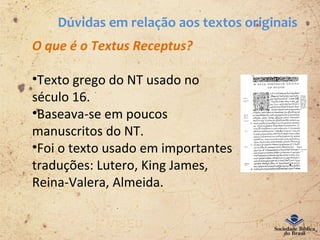 Dúvidas em relação aos textos originais
O que é o Textus Receptus?
•Texto grego do NT usado no
século 16.
•Baseava-se em poucos
manuscritos do NT.
•Foi o texto usado em importantes
traduções: Lutero, King James,
Reina-Valera, Almeida.
 