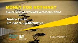 Page 1
MONEY FOR NOTHING?
PUBLIC FUNDING EXPLAINED IN FIVE EASY STEPS
Berlin, 8 April 2017
Andra Larin
EY Start-up-Initiative
 