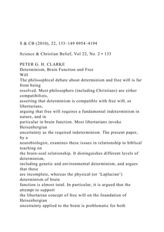 S & CB (2010), 22, 133–149 0954–4194
Science & Christian Belief, Vol 22, No. 2 • 133
PETER G. H. CLARKE
Determinism, Brain Function and Free
Will
The philosophical debate about determinism and free will is far
from being
resolved. Most philosophers (including Christians) are either
compatibilists,
asserting that determinism is compatible with free will, or
libertarians,
arguing that free will requires a fundamental indeterminism in
nature, and in
particular in brain function. Most libertarians invoke
Heisenbergian
uncertainty as the required indeterminism. The present paper,
by a
neurobiologist, examines these issues in relationship to biblical
teaching on
the brain-soul relationship. It distinguishes different levels of
determinism,
including genetic and environmental determinism, and argues
that these
are incomplete, whereas the physical (or ‘Laplacian’)
determinism of brain
function is almost total. In particular, it is argued that the
attempt to support
the libertarian concept of free will on the foundation of
Heisenbergian
uncertainty applied to the brain is problematic for both
 