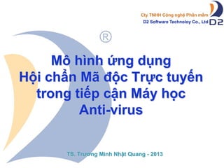 Cty TNHH Công nghệ Phần mềm
D2 Software Technoloy Co., Ltd

Mô hình ứng dụng
Hội chẩn Mã độc Trực tuyến
trong tiếp cận Máy học
Anti-virus
TS. Trương Minh Nhật Quang - 2013

 