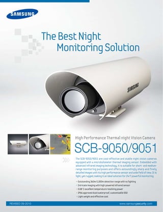 SCB-9050/9051
The SCB-9050/9051 are cost-effective and stable night vision cameras
equipped with a microbolometer thermal imaging sensor. Embedded with
advanced infrared imaging technology, it is suitable for short- and medium-
range monitoring purposes and offers astoundingly sharp and finely
detailed images with its high performance sensor and wide field of view. It is
light, yet rugged, making it an ideal solution for 24/7 powerful monitoring.
• Outstanding 360m/1,000m detection range with no lighting
• Intricate imaging with high-powered infrared sensor
• 0.08°C excellent temperature resolving power
• IP66 approved dust/waterproof, customizable OSD
• Light weight and effective cost
High Performance Thermal night Vision Camera
TheBestNight
MonitoringSolution
www.samsungsecurity.comREVISED 09-2010
 